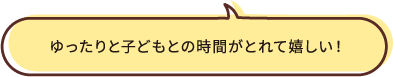 ゆったりと子どもとの時間がとれて嬉しい！
