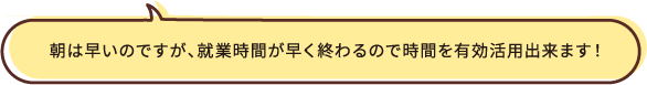 朝は早いのですが、就業時間が早く終わるので時間を有効活用出来ます！