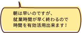 朝は早いのですが、就業時間が早く終わるので時間を有効活用出来ます！